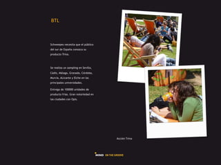 GHI#



Schweepes necesita que el público
del sur de España conozca su
producto Trina.



Se realiza un sampling en Sevilla,
Cádiz, Málaga, Granada, Córdoba,
Murcia, ALicante y Elche en las
principales universidades.

Entrega de 100000 unidades de
producto frías. Gran notoriedad en
las ciudades con Opis.




                                     L225Q"#H,5"+#
 