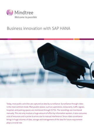 Business innovation with SAP HANA

Today, most public activities are captured as data by surveillance. Surveillance through video
is the most common mode. Many public places, such as superstores, restaurants, traﬃc signals,
hospitals and parking spaces are monitored through CCTVs. The recordings are monitored
manually. This not only involves a huge amount of eﬀort by information workers, it also consumes
a lot of resources and is prone to errors due to manual interference. Since video surveillance
brings in huge volumes of data, storage and management of the data for future requirement
plays a crucial role.

 