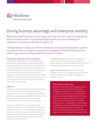 Driving business advantage with enterprise mobility
Mobile technology has become such an integral part of our lives that it now drives interactions
with our business systems. Top businesses today recognize the value of enabling their
employees to work anytime, anywhere through its use.
The big challenge is to keep pace with the marketplace while supporting employees, customers
and consumers who are using an entirely new set of capabilities to transact. Especially since
mobile usage makes everything available at the touch of a button.
Challenges faced by mobile developers

Track purchase order: This app helps view important

The rapid and ongoing roll out of new smart phone and

purchase order information. For each purchase order,

tablet devices is challenging mobile developers to build

the app shows the overall order fulﬁllment status, quantities

mobile applications for multiple platforms and devices. On

and values and a graphical view of the process ﬂow.

the one hand, an agile, ﬂexible and iterative approach to
application development is required and on the other, there

Approve purchase order: This app helps in viewing

is no room for complex implementation, no time for a

pending purchase orders and approves them. If necessary,

lengthy set up and little patience for infrastructure changes.

it can forward approvals to a diﬀerent employee for

The fact that there is a proliferation of mobile devices in the

further processing.

workplace, with the same secure access to an enterprise’s
data, is also quite a challenge.

SAP Fiori

The Mindtree advantage
Mindtree’s Mobile Solutions Consulting Services are

With Fiori, common SAP software functions work seamlessly

targeted at helping customers develop mobile

across devices, whether they are desktops, tablets or

strategies to solve business and technology issues.

smart phones. The collection of simple apps in Fiori enables

The main focus of this solution is to optimize ROI,

customers to leverage their existing SAP functionalities in an

while incorporating the required ﬂexibility. The scope

easy to use and robust manner for their employees,

of service varies based on need, but can include

including managers, sales reps and purchasing agents.

market / competitive assessments, enterprise
planning, industry / existing systems mobile oﬀering

Consultants from Mindtree are also working on Fiori

evaluations, end user needs, assessments and vision

product development with SAP. They help CPG clients with

documents (application blueprints / POC). The

real-time information on their mobiles, which enable them

scope in this space is endless and since it’s has just

to take quick action / decisions, while keeping the entire

begun, will continue to expand in the years to come.

implementation and conﬁguration phase short and simple.
Following are a few Fiori applications we are currently
working on for our CPG clients:

 