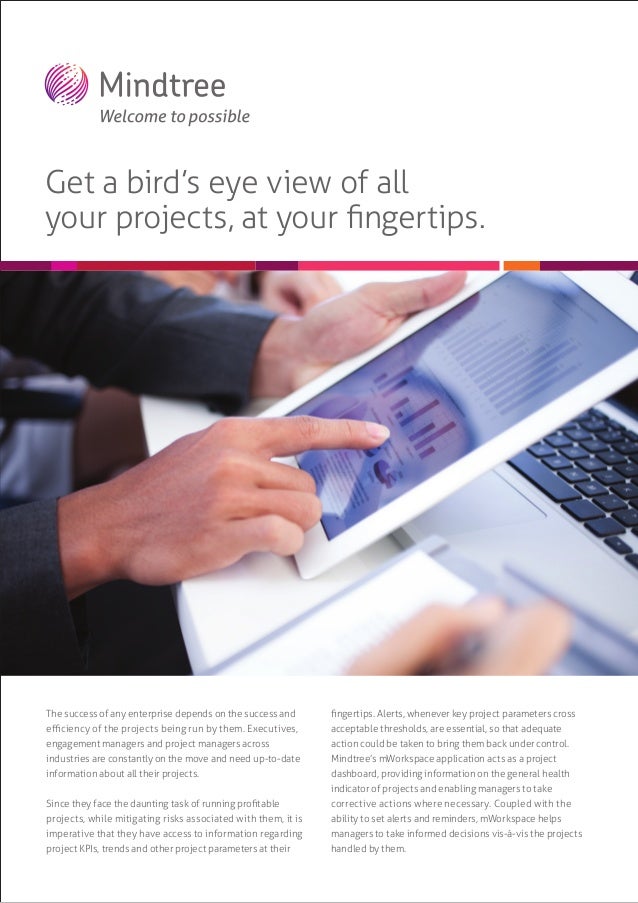 Get a bird’s eye view of all
your projects, at your ﬁngertips.
The success of any enterprise depends on the success and
eﬃciency of the projects being run by them. Executives,
engagement managers and project managers across
industries are constantly on the move and need up-to-date
information about all their projects.
Since they face the daunting task of running proﬁtable
projects, while mitigating risks associated with them, it is
imperative that they have access to information regarding
project KPIs, trends and other project parameters at their
ﬁngertips. Alerts, whenever key project parameters cross
acceptable thresholds, are essential, so that adequate
action could be taken to bring them back under control.
Mindtree’s mWorkspace application acts as a project
dashboard, providing information on the general health
indicator of projects and enabling managers to take
corrective actions where necessary. Coupled with the
ability to set alerts and reminders, mWorkspace helps
managers to take informed decisions vis-à-vis the projects
handled by them.
 