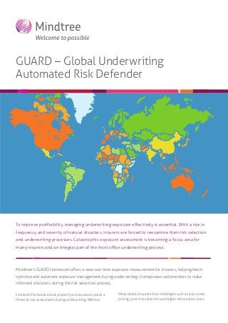 GUARD – Global Underwriting
Automated Risk Defender

To improve proﬁtability, managing underwriting exposure eﬀectively is essential. With a rise in
frequency and severity of natural disasters, insurers are forced to reexamine their risk selection
and underwriting processes. Catastrophic exposure assessment is becoming a focus area for
many insurers and an integral part of the front oﬃce underwriting process.

Mindtree’s GUARD framework oﬀers a near real-time exposure measurement for insurers, helping them
optimize and automate exposure management during underwriting. It empowers underwriters to make
informed decisions during the risk selection process.
Limited information about property and exposure poses a
threat to risk assessment during underwriting. Without

these details insurers face challenges such as inaccurate
pricing, poor risk selection and higher reinsurance costs.

 
