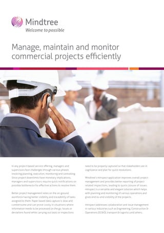 Manage, maintain and monitor
commercial projects eﬃciently

In any project-based service oﬀering, managers and

need to be properly captured so that stakeholders are in

supervisors face challenges through various phases

cognizance and plan for quick resolutions.

involving planning, execution, monitoring and controlling.
Since project downtimes have monetary implications,

Mindtree’s mInspect application improves overall project

managers and supervisors require quick notiﬁcations on

management and provides better reporting of project

possible bottlenecks for eﬀective actions to resolve them.

related inspections, leading to quick closure of issues.
mInspect is a versatile and elegant solution which helps

Better project management relies on the on-ground

with planning and monitoring of various operations and

workforce having better visibility and traceability of tasks

gives end-to-end visibility of the projects.

assigned to them. Paper based data capture is slow and
cumbersome and can prove costly in situations where

mInspect addresses collaboration and issue management

information needs to be processed on the go. Issues or

in various industries such as Engineering, Construction &

deviations found while carrying out tasks or inspections

Operations (EC&O), transport & logistics and others.

 