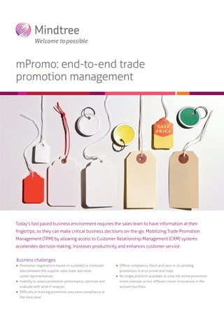 mPromo: end-to-end trade
promotion management

Today's fast paced business environment requires the sales team to have information at their
ﬁngertips, so they can make critical business decisions on-the-go. Mobilizing Trade Promotion
Management (TPM) by allowing access to Customer Relationship Management (CRM) systems
accelerates decision making, increases productivity and enhances customer service.
Business challenges


Promotion negotiations based on outdated or irrelevant



data between the supplier sales team and retail
outlet representatives

Oﬄine compliance check and zero-in on pending
promotions is error prone and inapt



No single platform available, to view the entire promotion



Inability to assess promotion performance, optimize and

event calendar across diﬀerent stores or locations in the

evaluate with what-if analysis

account portfolio



Diﬃculty in tracking promotion execution compliance at
the store level

 