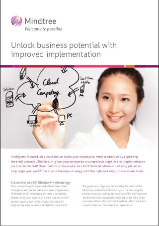 Unlock business potential with
improved implementation

Intelligent, focused job execution can make your employees more productive by exploiting
their full potential. This in turn, gives your enterprise a competitive edge. As the implementation
partner for the SAP Cloud Solutions SuccessFactors BizX Suite, Mindtree is perfectly placed to
help align your workforce to your business strategy with the right systems, processes and tools.
SuccessFactors’ (SF) BizXpert methodology
The success of any SF implementation is determined

This gives us an edge in understanding the needs of the

through expert process deﬁnitions and conﬁgurations.

HR process within the SF boundary and transforming the

The Mindtree SF implementation team is constantly

process to product conﬁguration by our SMEs in SF modules.

monitored by such experts. Our team consists of HCM

The iterations are minimized and we get to the need of the

domain experts, SAP HCM consultants and the SF

customer within a short cycle of iterations, which results in

engineering team, as well as SF certiﬁed consultants.

a vastly improved implementation experience.

 