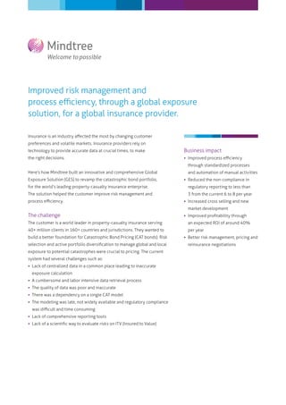 Improved risk management and
process eﬃciency, through a global exposure
solution, for a global insurance provider.

Insurance is an industry aﬀected the most by changing customer
preferences and volatile markets. Insurance providers rely on
technology to provide accurate data at crucial times, to make               Business impact
the right decisions.                                                         Improved process eﬃciency
                                                                              through standardized processes
Here’s how Mindtree built an innovative and comprehensive Global              and automation of manual activities
Exposure Solution (GES) to revamp the catastrophic bond portfolio,           Reduced the non-compliance in
for the world’s leading property-casualty insurance enterprise.               regulatory reporting to less than
The solution helped the customer improve risk management and                  3 from the current 6 to 8 per year
process eﬃciency.                                                            Increased cross selling and new
                                                                              market development
The challenge                                                                Improved proﬁtability through
The customer is a world leader in property-casualty insurance serving         an expected ROI of around 40%
40+ million clients in 160+ countries and jurisdictions. They wanted to       per year
build a better foundation for Catastrophic Bond Pricing (CAT bonds). Risk    Better risk management, pricing and
selection and active portfolio diversiﬁcation to manage global and local      reinsurance negotiations
exposure to potential catastrophes were crucial to pricing. The current
system had several challenges such as:
 Lack of centralized data in a common place leading to inaccurate
  exposure calculation
 A cumbersome and labor intensive data retrieval process
 The quality of data was poor and inaccurate
 There was a dependency on a single CAT model
 The modeling was late, not widely available and regulatory compliance
  was diﬃcult and time consuming
 Lack of comprehensive reporting tools
 Lack of a scientiﬁc way to evaluate risks on ITV (Insured to Value)
 