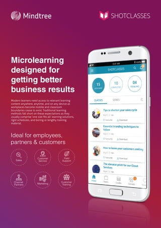 Microlearning
designed for
getting better
business results
Modern learners need access to relevant learning
content anywhere, anytime, and on any device as
workplaces become mobile and classroom
boundaries cease to exist. Traditional learning
methods fall short on these expectations as they
usually comprise ‘one size ﬁts all’ learning solutions,
rigid schedules, and boring or lengthy training
material.
Ideal for employees,
partners & customers
Customer
Service
Marketing
Sales
Customer
Training
Channel
Partners
Field
Support
 