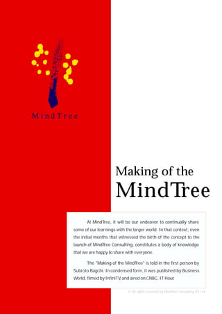 Making of the
                      MindTree
       At MindTree, it will be our endeavor to continually share
some of our learnings with the larger world. In that context, even
the initial months that witnessed the birth of the concept to the
launch of MindTree Consulting, constitutes a body of knowledge
that we are happy to share with everyone.

       The "Making of the MindTree" is told in the first person by
Subroto Bagchi. In condensed form, it was published by Business
World, filmed by InfiniTV and aired on CNBC, IT Hour
                         ,                         .

                            © All rights reserved by MindTree Consulting (P) Ltd.
 