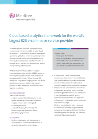 Cloud based analytics framework for the world’s
largest B2B e-commerce service provider.
To remain agile and ﬂexible in changing business
environments, enterprises need to consider Cloud
technologies. Cloud oﬀers the desired scalability and

Business impact

operational agility for e-commerce platform providers

 Lower go-to-market time

to drive customer loyalty and increase transactions.

 Reduced gap between demand and supply

However, business decisions are often impacted by

 Increased business value and improved

multiple factors, such as costs, infrastructure, security,

market share due to the development of a

interoperability and compliance.

cost eﬀective, scalable analytics solution

Mindtree engineered a Cloud based analytics
framework for a leading provider of B2B e-commerce
services globally. The customer works for 30,000+

 A solution with a set of comprehensive

businesses which includes 70% of Fortune 500

dashboards was developed which could create,

enterprises. They operate a highly reliable and secure

ﬁlter, redeﬁne, export, drill down and compare

global network services platform that makes it

reports for the customer. It was to analyze

possible for these enterprises to conduct business

historical data and derive meaningful intelligence.

together in real time.

 The solution was componentized into web role
instances and web worker instances to take

Business challenge

full advantage of Windows Azure’s architecture.

The customer required:

It also facilitated secure web service

 A robust, secure and scalable solution to add

communication between the new application

quickly deployable and detailed on-demand
analytics services to the existing B2B
e-commerce platform
 A cost-eﬀective way for enhancing the

and customers’ existing data centers for smooth
information exchange.
 Mindtree provided agility to the customer’s
e-commerce platform by using on-demand

historical reporting capabilities of their

computer and storage capabilities of the Cloud

global messaging services

and creating a solution that was cost eﬀective,
scalable and quickly deployable.

Our solution
 Mindtree collaborated with the customer to
develop a Cloud based analytics framework to
derive intelligence from historical data.

 
