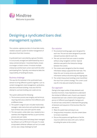 Designing a syndicated loans deal
management system.
The customer, a global provider of virtual data rooms,

Our solution

needed a dynamic system for better management of

 Personalized landing pages were designed for

allocations from their investors.

each role. The services were designed to provide
relevant business data for each role.

A syndicated loan is provided by a group of lenders.

 The user can move from one screen to another

It is structured, arranged and administered by one or

without using ‘navigation controls.’ Special

many commercial banks / investment banks, known

attention was paid to the interaction design

as arrangers or book runners. It involves multiple
enterprises and the book runners work with the other

between the screens.
 The screens were designed so that the related

participating ﬁrms. Typically, one enterprise takes the

information always supported the main task. This

responsibility of handling the books.

helps the user to easily access any additional
information without discontinuing the ongoing task.

Business challenge

 The content heavy book building screen beneﬁtted

This was the ﬁrst attempt in the syndicated loans

the most from content strategy. The screen could

domain to bring diﬀerent systems together, such as

now ﬁt in the data and simplify the process.

content management, deal management, syndication,
allocation and book building. It was also the ﬁrst

Our approach

attempt to use book building over a web service.

Owing to the large number of data elements and
business functions, it was imperative to understand

The system addressed the following:

the mindset of diﬀerent users. A quick user research

1. The business process was lengthy and technical,

showed that each role is distinct and is played by a

requiring meticulous attention from diﬀerent users

person of diﬀerent psychographic background.

at diﬀerent times.

A card sort was conducted to understand the grouping

2. The system’s range of users included relationship

of elements and sequence of the business ﬂow. Our

managers, sales executives and syndication agents.

aim was to:

Each of these roles came with speciﬁc needs.

 Make the system lean and easy to use.

3. The new system, unlike older ones, needed to be a
seamless and integrated interface, as per business
process and user needs.
4. The content heavy book had always been managed
by software such as MS Excel in the past. To create
an equivalent utilitarian software such as it, on a web
service, was a steep challenge by itself.

 Using business innovation, strip the content down
to its basic essentials.
 Discuss the purpose and signiﬁcance of all the
required additional data with users, before
including the same on the screens.

 
