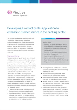 Developing a contact center application to
enhance customer service in the banking sector.
The customer was a leading community center bank.
They needed an application to enable their
relationship managers and contact center agents to

Business impact

access information from multiple customer service

 Improved the contact center agent’s eﬃcacy

channels, while servicing customers. Mindtree’s
application helped the bank capture crucial data
about their customers and improve service in a very
short time.

which resulted in end customer satisfaction.
 Resulted in less queues and crowds in the
bank’s branches.
 Improved the bank’s business and increased
the number of customers.

Business challenge
Today, contact center agents have to cope with tough
challenges. A bank’s customer information is stored
across a variety of systems as part of its IT system’s

 Quick learnability reduced the cost of
training for the contact center agents.
 Quick servicing reduced the AHT. This helped
bring down the telecommunication cost.

landscape. Having this information readily available
to the customer service channels is crucial to meet the
stated objectives. The bank’s contact center uses a

 Recording the issues that the bank’s customers

discretely integrated, complex combination of

experience by tracking their interactions, adding

applications to respond to customer queries and

comments and notes.

address their needs. Often, this integration of
application forces agents to navigate across diﬀerent
applications to access information across multiple
windows. Thus a diﬀerent approach is needed to design
a seamless user experience. This will enable the
contact center agent to enhance customer experience,
through increased speed and quality of call resolution.
The challenges include:

 Ensuring clear visibility to the alerts on the
customer accounts, to avoid ﬁnancial fraud.
 Promoting sales opportunities to the customers
to increase the ﬁnancial institution’s business.
 Failing to resolve the customer’s problems quickly
has a negative impact on the bank`s retail banking
index (total end customer experience).
 Customer service channels must spend time

 Consolidating the customer information into one

researching customer and account information

easily accessible customer service application.

through several diﬀerent tools, applications and

 Reducing the number of customer interactions to

screens to solve the customer’s problems. There

resolve an issue, lowering the average customer
interaction time. This will improve the end customer
service eﬃciency of the ﬁnancial institution.

is no comprehensive overview for customer calling.

 