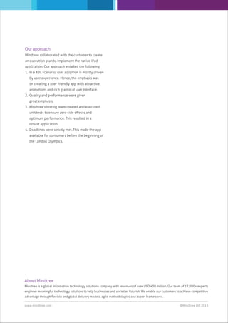 Our approach
Mindtree collaborated with the customer to create
an execution plan to implement the native iPad
application. Our approach entailed the following:
1. In a B2C scenario, user adoption is mostly driven
by user experience. Hence, the emphasis was
on creating a user friendly app with attractive
animations and rich graphical user interface.
2. Quality and performance were given
great emphasis.
3. Mindtree’s testing team created and executed
unit tests to ensure zero side eﬀects and
optimum performance. This resulted in a
robust application.
4. Deadlines were strictly met. This made the app
available for consumers before the beginning of
the London Olympics.

About Mindtree
Mindtree is a global information technology solutions company with revenues of over USD 430 million. Our team of 12,000+ experts
engineer meaningful technology solutions to help businesses and societies ﬂourish. We enable our customers to achieve competitive
advantage through ﬂexible and global delivery models, agile methodologies and expert frameworks.
www.mindtree.com

©Mindtree Ltd 2013

 