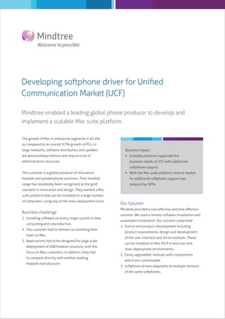 Developing softphone driver for Uniﬁed
Communication Market (UCF)
Mindtree enabled a leading global phone producer to develop and
implement a scalable Mac suite platform.
The growth of Mac in enterprise segments is 65.4%
as compared to an overall 9.7% growth of PCs. In
large networks, software distribution and updates

Business impact

are almost always tedious and require a lot of

 Scalable platform supported the

administration resources.

business needs of UCF with additional
softphone support.

The customer is a global producer of innovative

 With the Mac suite platform, time to market

headset and speakerphone solutions. Their headset

for additional softphone support was

range has repeatedly been recognized as the gold

reduced by 50%.

standard in innovation and design. They wanted a Mac
suite platform that can be installed on a large number
of computers, using any of the mass deployment tools.

Business challenge
1. Installing software on every single system is time
consuming and unproductive.
2. The customer had to reinvest on reskilling their
team on Mac.
3. Applications had to be designed for large scale
deployment of USB headset solutions, with the
focus on Mac customers. In addition, they had
to compete directly with another leading
headset manufacturer.

Our Solution
Mindtree provided a cost-eﬀective and time eﬀective
solution. We used a remote software installation and
automated installation. Our solution comprised:
1. End-to-end product development including
product requirements, design and development
of the user interface and driver modules. These
can be installed on Mac OS X in end user and
mass deployment environments.
2. Easily upgradable modules with components
which are customizable.
3. Softphone drivers adaptable to multiple versions
of the same softphones.

 