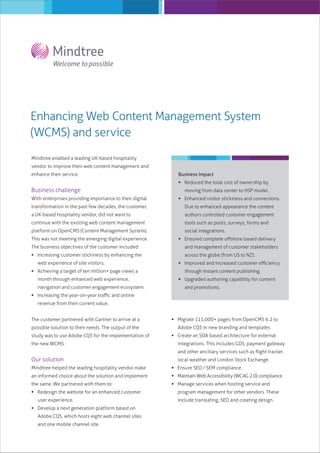 Enhancing Web Content Management System
(WCMS) and service
Mindtree enabled a leading UK-based hospitality
vendor to improve their web content management and
enhance their service.

Business impact
 Reduced the total cost of ownership by

Business challenge

moving from data center to HSP model.

With enterprises providing importance to their digital

 Enhanced visitor stickiness and conversions.

transformation in the past few decades, the customer,

Due to enhanced appearance the content

a UK-based hospitality vendor, did not want to

authors controlled customer engagement

continue with the existing web content management

tools such as pools, surveys, forms and

platform on OpenCMS (Content Management System).

social integrations.

This was not meeting the emerging digital experience.
The business objectives of the customer included:
 Increasing customer stickiness by enhancing the
web experience of site visitors.
 Achieving a target of ten million+ page views a
month through enhanced web experience,
navigation and customer engagement ecosystem.

 Ensured complete oﬀshore based delivery
and management of customer stakeholders
across the globe (from US to NZ).
 Improved and increased customer eﬃciency
through instant content publishing.
 Upgraded authoring capability for content
and promotions.

 Increasing the year-on-year traﬃc and online
revenue from their current value.
The customer partnered with Gartner to arrive at a

 Migrate 111,000+ pages from OpenCMS 6.2 to

possible solution to their needs. The output of the

Adobe CQ5 in new branding and templates.

study was to use Adobe CQ5 for the implementation of
the new WCMS.

 Create an SOA based architecture for external
integrations. This includes GDS, payment gateway
and other ancillary services such as ﬂight tracker,

Our solution

local weather and London Stock Exchange.

Mindtree helped the leading hospitality vendor make

 Ensure SEO / SEM compliance.

an informed choice about the solution and implement

 Maintain Web Accessibility (WCAG 2.0) compliance.

the same. We partnered with them to:

 Manage services when hosting service and

 Redesign the website for an enhanced customer
user experience.
 Develop a next generation platform based on
Adobe CQ5, which hosts eight web channel sites
and one mobile channel site.

program management for other vendors. These
include translating, SEO and creating design.

 