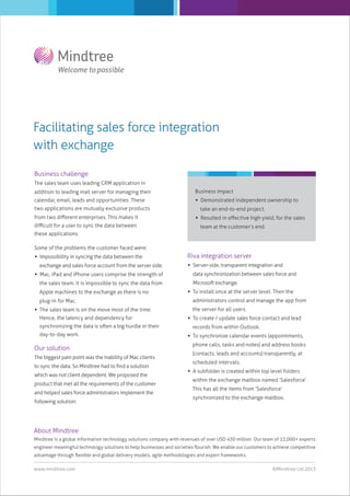 Facilitating sales force integration
with exchange
Business challenge
The sales team uses leading CRM application in
addition to leading mail server for managing their

Business impact

calendar, email, leads and opportunities. These

 Demonstrated independent ownership to

two applications are mutually exclusive products
from two diﬀerent enterprises. This makes it
diﬃcult for a user to sync the data between

take an end-to-end project.
 Resulted in eﬀective high yield, for the sales
team at the customer’s end.

these applications.
Some of the problems the customer faced were:
 Impossibility in syncing the data between the
exchange and sales force account from the server side.
 Mac, iPad and iPhone users comprise the strength of
the sales team. It is impossible to sync the data from
Apple machines to the exchange as there is no
plug-in for Mac.
 The sales team is on the move most of the time.
Hence, the latency and dependency for
synchronizing the data is often a big hurdle in their
day-to-day work.

Our solution
The biggest pain point was the inability of Mac clients
to sync the data. So Mindtree had to ﬁnd a solution
which was not client dependent. We proposed the
product that met all the requirements of the customer
and helped sales force administrators implement the
following solution:

Riva integration server
 Server-side, transparent integration and
data synchronization between sales force and
Microsoft exchange.
 To install once at the server level. Then the
administrators control and manage the app from
the server for all users.
 To create / update sales force contact and lead
records from within Outlook.
 To synchronize calendar events (appointments,
phone calls, tasks and notes) and address books
(contacts, leads and accounts) transparently, at
scheduled intervals.
 A subfolder is created within top level folders
within the exchange mailbox named ‘Salesforce’.
This has all the items from ‘Salesforce’
synchronized to the exchange mailbox.

About Mindtree
Mindtree is a global information technology solutions company with revenues of over USD 430 million. Our team of 12,000+ experts
engineer meaningful technology solutions to help businesses and societies ﬂourish. We enable our customers to achieve competitive
advantage through ﬂexible and global delivery models, agile methodologies and expert frameworks.
www.mindtree.com

©Mindtree Ltd 2013

 
