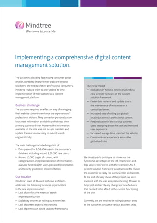 Implementing a comprehensive digital content
management solution.
The customer, a leading fast moving consumer goods
retailer, wanted to improve their oral care website
to address the needs of their professional consumers.

Business impact

Mindtree enabled them to provide end-to-end

 Reduction in the total time to market for a

implementation of their website on a content

new website by means of the custom

management platform.

solution framework.
 Faster data retrieval and update due to

Business challenge
The customer required an eﬀective way of managing
their website content to enhance the experience of
professional visitors. They banked on personalization
to achieve information availability, which was their

the maintenance of resources on a
centralized server.
 Increased ease of rolling out global /
local educational / professional content.
 Personalization of the various business

primary business driver. However, the information

users improving better hit rate and improved

available on the site was not easy to maintain and

user experience.

update. It was also necessary to make it search

 Increased average time spent on the website.

engine friendly.

 Consistent user experience across the
globalized sites.

The main challenge included migration of:
 Data present for 8,38,404 users in the customer’s
database, including around 1,50,000 new users.
 Around 10,000 pages of content, with

We developed a prototype to showcase the

categorization and personalization of information

functional advantages of the .NET framework and

available for 8,30,000+ users, password reconciliation

SQL server, interwoven with the Teamsite CMS. A

and security guidelines implementation.

custom solution framework was developed to enable
the customer to easily roll out new sites on Teamsite.

Our solution

At the end of every phase of the project, we were

Mindtree’s team of BAs and technical architects

involved with the user acceptance testing. This was to

addressed the following business opportunities

help spot and rectify any changes or new features

in the new implementation:

that needed to be added to the current functioning

 Lack of an eﬀective means of search

of the site.

engine optimization
 Scalability in terms of rolling out newer sites

Currently, we are involved in rolling out more sites

 Lack of content archival mechanisms

to the customer across the various business units.

 Lack of permission based usability frameworks

 