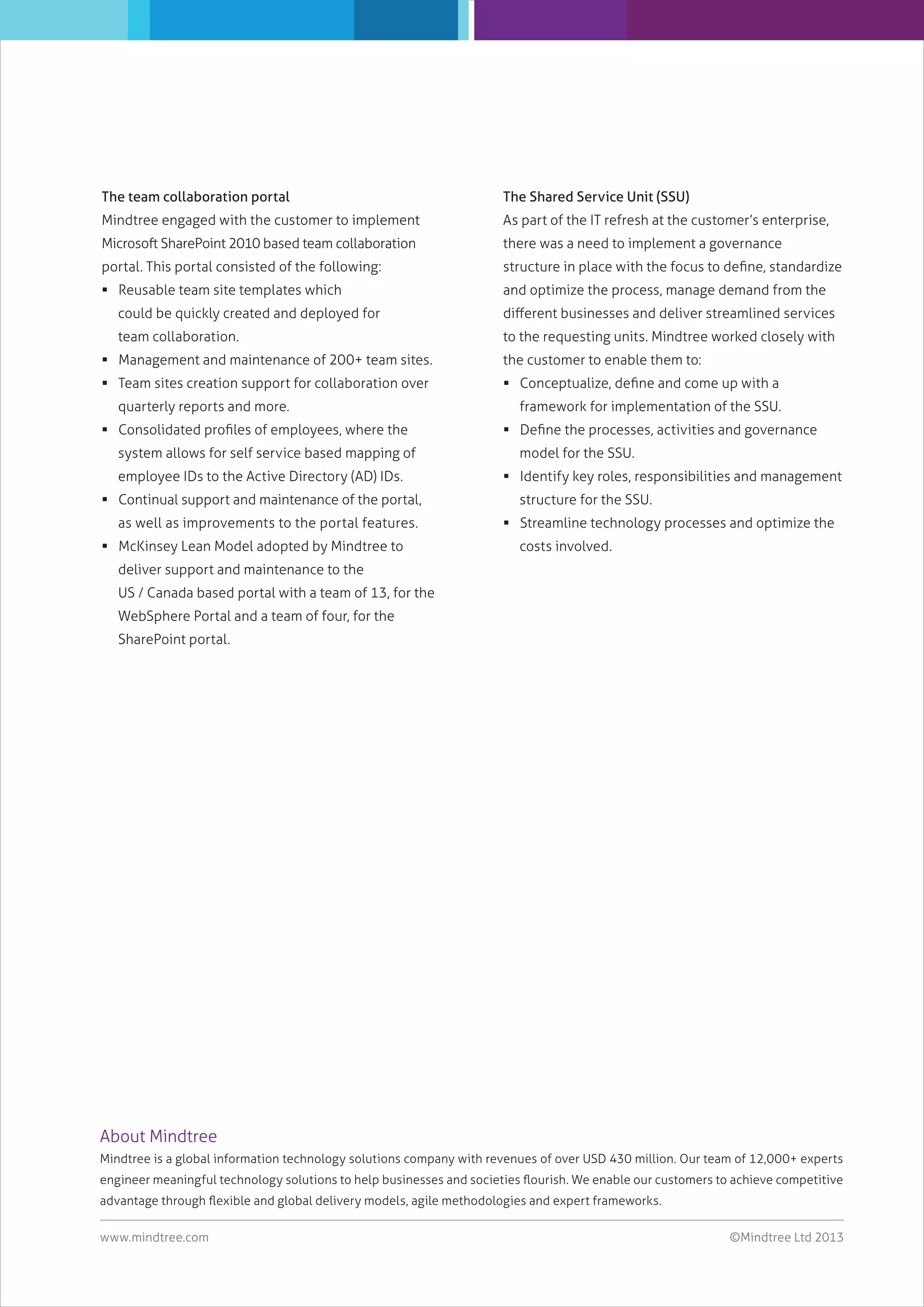 The team collaboration portal

The Shared Service Unit (SSU)

Mindtree engaged with the customer to implement

As part of the IT refresh at the customer’s enterprise,

Microsoft SharePoint 2010 based team collaboration

there was a need to implement a governance

portal. This portal consisted of the following:

structure in place with the focus to deﬁne, standardize

 Reusable team site templates which

and optimize the process, manage demand from the

could be quickly created and deployed for

diﬀerent businesses and deliver streamlined services

team collaboration.

to the requesting units. Mindtree worked closely with

 Management and maintenance of 200+ team sites.

the customer to enable them to:

 Team sites creation support for collaboration over

 Conceptualize, deﬁne and come up with a

quarterly reports and more.
 Consolidated proﬁles of employees, where the
system allows for self service based mapping of
employee IDs to the Active Directory (AD) IDs.
 Continual support and maintenance of the portal,
as well as improvements to the portal features.
 McKinsey Lean Model adopted by Mindtree to

framework for implementation of the SSU.
 Deﬁne the processes, activities and governance
model for the SSU.
 Identify key roles, responsibilities and management
structure for the SSU.
 Streamline technology processes and optimize the
costs involved.

deliver support and maintenance to the
US / Canada based portal with a team of 13, for the
WebSphere Portal and a team of four, for the
SharePoint portal.

About Mindtree
Mindtree is a global information technology solutions company with revenues of over USD 430 million. Our team of 12,000+ experts
engineer meaningful technology solutions to help businesses and societies ﬂourish. We enable our customers to achieve competitive
advantage through ﬂexible and global delivery models, agile methodologies and expert frameworks.
www.mindtree.com

©Mindtree Ltd 2013

 