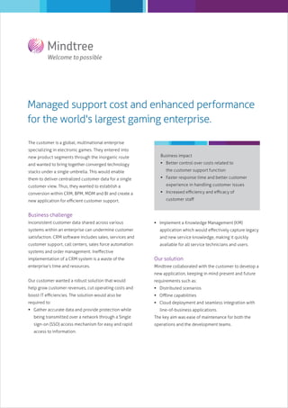 Managed support cost and enhanced performance
for the world's largest gaming enterprise.
The customer is a global, multinational enterprise
specializing in electronic games. They entered into
new product segments through the inorganic route

Business impact

and wanted to bring together converged technology

 Better control over costs related to

stacks under a single umbrella. This would enable
them to deliver centralized customer data for a single
customer view. Thus, they wanted to establish a
conversion within CRM, BPM, MDM and BI and create a
new application for eﬃcient customer support.

the customer support function
 Faster response time and better customer
experience in handling customer issues
 Increased eﬃciency and eﬃcacy of
customer staﬀ

Business challenge
Inconsistent customer data shared across various

 Implement a Knowledge Management (KM)

systems within an enterprise can undermine customer

application which would eﬀectively capture legacy

satisfaction. CRM software includes sales, services and

and new service knowledge, making it quickly

customer support, call centers, sales force automation

available for all service technicians and users.

systems and order management. Ineﬀective
implementation of a CRM system is a waste of the

Our solution

enterprise’s time and resources.

Mindtree collaborated with the customer to develop a
new application, keeping in mind present and future

Our customer wanted a robust solution that would

requirements such as:

help grow customer revenues, cut operating costs and

 Distributed scenarios

boost IT eﬃciencies. The solution would also be

 Oﬄine capabilities

required to:

 Cloud deployment and seamless integration with

 Gather accurate data and provide protection while

line-of-business applications.

being transmitted over a network through a Single

The key aim was ease of maintenance for both the

sign-on (SSO) access mechanism for easy and rapid

operations and the development teams.

access to information.

 