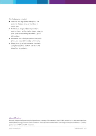 The ﬁnal solution included:
 Transition and migration of the legacy CRM
system to the sales force service Cloud in
record time.
 Architecture, design and development of a
state-of-the-art ‘advisor’ facing system using the
sales force development platform for a global
advisor base.
 Integration with a third party vendor for chat &
phone, and social & knowledge functionality.
 A help portal to service worldwide customers
using the sales force platform with Apex and
Visualforce technologies.

About Mindtree
Mindtree is a global information technology solutions company with revenues of over USD 435 million. Our 13,000 experts engineer
meaningful technology solutions to help businesses and societies ﬂourish. Mindtree's consulting-driven approach makes us a strategic
partner to over 40 Fortune 500 enterprises.
www.mindtree.com

©Mindtree Ltd 2013

 
