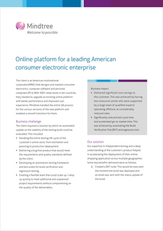 Online platform for a leading American
consumer electronic enterprise
The client is an American multinational
corporation(MNC) that designs and markets consumer
electronics, computer software and personal

Business impact

computers (PCs). With 300+ retail stores in ten countries,

 Delivered signiﬁcant cost savings to

they needed to upgrade an existing online platform

the customer. This was achieved by having

with better performance and improved user

less resources onsite who were supported

experience. Mindtree handled the entire QA process

by a large team of qualiﬁed experts

for the various versions of the new platform and

operating oﬀshore, at considerably

enabled a smooth transition for them.

reduced rates.
 Signiﬁcantly reduced test cycle time

Business challenge

and accelerated go-to-market time. This

The client required a solution by which an automated

was achieved by automating the Build

update on the stability of the testing build could be

Veriﬁcation Test (BVT) and regression test.

evaluated. This included:
 Handling the entire testing life cycle of the
customer’s online store, from estimation and

Our solution

planning to production deployment.

Our expertise in independent testing and a deep

 Delivering a bug free product that would meet

understanding of the customer’s product helped

the requirements and quality standards deﬁned

in accelerating the deployment of their online

by the client.

shopping application across multiple geographies.

 Developing an automation testing framework
and test suites for build veriﬁcation and
regression testing.
 Creating a ﬂexible team that could scale up / ramp
up quickly to meet additional and unplanned
project requirements without compromising on
the quality of the deliverables.

Some key beneﬁts delivered were as follows:
1) Created a BVT suite: This would be executed
the moment the build was deployed and
an email was sent with the status update of
the build.

 