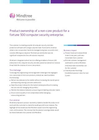 Product ownership of a non-core product for a
fortune 500 computer security enterprise.

The customer is a leading provider of computer security and data
protection software with a large consumer base. Faced with a situation
where a non-core product had to be managed and grown, an end-to-end

Business impact

solution oﬀering was required. The revenue contribution was not



signiﬁcant compared to the suite solution required.

Product revenue increased three
times in two years, with zero
investment from customer

Mindtree’s integrated suite of service oﬀerings enabled a Fortune 500



Minimal customer management

enterprise in the computer security and data protection domain to increase

overhead incurred as Mindtree

three folds the revenue of a non-core product.

reduced product ownership cost
for the customer

The challenge



Cleared product backlogs.

To manage the engineering and management challenges that segregate

Established product vision for next

non-core products from core products, enterprises need to address

3 years

the following:


Deliver new releases to the market without increasing the overall spend



Keep the product relevant to the market landscape without increasing

and impacting existing customer satisfaction
the cost and still managing the portfolio



Maintain the balance between outsourcing and meeting consumer needs
Ensure service quality is not compromised while managing
outsourcing partners

Our solution
Mindtree proposed a product ownership model to handle the product and
work with the customer to create the roadmaps and future releases. The
highlight of this model was that Mindtree would invest the engineering
costs on the product. The revenue that the product would generate would
be shared between the customer and Mindtree.

 