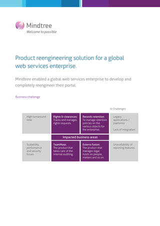 Product reengineering solution for a global
web services enterprise.
Mindtree enabled a global web services enterprise to develop and
completely reengineer their portal.
Business challenge

Challenges
High turnaround
time

Rights & clearances:
Tracks and manages
rights requests.

Records retention:
To manage retention
policies on the
various objects for
the enterprise.

Legacy
applications /
platforms
Lack of integration

Impacted business areas
Scalability,
performance
and security
issues

TeamMate:
The product that
takes care of the
internal auditing.

Exterro fusion:
The product that
manages legal
holds on people,
matters and so on.

Unavailability of
reporting features

 