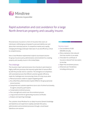 Rapid automation and cost avoidance for a large
North American property and casualty insurer.

Personal excess insurance is a form of insurance that covers an
individual or deﬁned group of people for personal liability over and
above their individual policies. A competitive market and a rapidly

Business impact

changing technology landscape make ease of use and eﬃciency critical



Cost avoidance of USD
600,000 annually

to competitiveness.


Policy realization time reduced



Time taken for certiﬁcate of

from two months to one week

Here is how Mindtree implemented a hybrid cloud-based solution
for group insurance policy administration and enrollment for a leading

insurance reduced from two weeks

property and casualty insurer in the United States.

to one day

The challenge



Paper-free enrollment process

The insurance major's personal excess line of products were based on



Enhanced user friendliness

highly ineﬃcient processes that required a great deal of manual eﬀort
by both the provider and its customers. The emergence of competitors
with automated process that oﬀered customers greater eﬃciency
made the challenge even more pressing. Some of its key issues were:


Manual processes unable to support targeted growth



No uniﬁed Policy Administration System (PAS) for the group personal
excess business



Suboptimal end customer experience due to lack of online functionality
for agents and policy participants



Complicated enrollment process



Poor oversight and control over the enrollment process



Long turnaround time for generating insurance certiﬁcates



Analysis and reporting challenges

The customer chose Mindtree for our deep insurance domain knowledge
and Salesforce.com expertise to rapidly automate their policy
administration and enrollment processes through a cloud-based
Salesforce.com solution.

including online portal

 