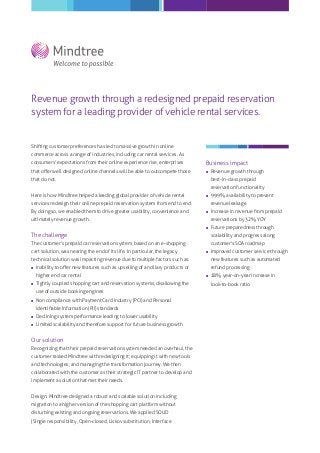 Revenue growth through a redesigned prepaid reservation
system for a leading provider of vehicle rental services.

Shifting customer preferences has led to massive growth in online
commerce across a range of industries, including car rental services. As
consumers' expectations from their online experience rise, enterprises

Business impact

that oﬀer well designed online channels will be able to outcompete those



that do not.

Revenue growth through
best-in-class prepaid
reservation functionality

Here is how Mindtree helped a leading global provider of vehicle rental



services redesign their online prepaid reservation system from end to end.
By doing so, we enabled them to drive greater usability, convenience and

revenue leakage


ultimately revenue growth.

The challenge

customer's SOA roadmap


technical solution was impacting revenue due to multiple factors such as:



Tightly coupled shopping cart and reservation systems, disallowing the
use of outside booking engines



Non compliance with Payment Card Industry (PCI) and Personal
Identiﬁable Information (PII) standards



Declining system performance leading to lower usability



Limited scalability and therefore support for future business growth

Our solution
Recognizing that their prepaid reservation system needed an overhaul, the
customer tasked Mindtree with redesigning it; equipping it with new tools
and technologies; and managing the transformation journey. We then
collaborated with the customer as their strategic IT partner to develop and
implement a solution that met their needs.
Design: Mindtree designed a robust and scalable solution including
migration to a higher version of the shopping cart platform without
disturbing existing and ongoing reservations. We applied SOLID
(Single responsibility, Open-closed, Liskov substitution, Interface

Improved customer service through
new features such as automated

Inability to oﬀer new features such as upselling of ancillary products or
higher end car rental

Future preparedness through
scalability and progress along

The customer's prepaid car reservation system, based on an e-shopping



Increase in revenue from prepaid
reservations by 32% YOY



cart solution, was nearing the end of its life. In particular, the legacy

99.9% availability to prevent

refund processing


18% year-on-year increase in
look-to-book ratio

 