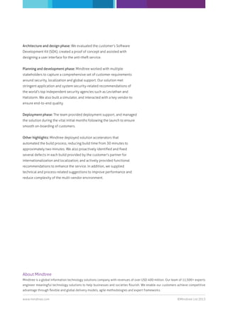 Architecture and design phase: We evaluated the customer's Software
Development Kit (SDK), created a proof of concept and assisted with
designing a user interface for the anti-theft service.
Planning and development phase: Mindtree worked with multiple
stakeholders to capture a comprehensive set of customer requirements
around security, localization and global support. Our solution met
stringent application and system security-related recommendations of
the world’s top independent security agencies such as Leviathan and
Hailstorm. We also built a simulator, and interacted with a key vendor to
ensure end-to-end quality.
Deployment phase: The team provided deployment support, and managed
the solution during the vital initial months following the launch to ensure
smooth on-boarding of customers.
Other highlights: Mindtree deployed solution accelerators that
automated the build process, reducing build time from 30 minutes to
approximately two minutes. We also proactively identiﬁed and ﬁxed
several defects in each build provided by the customer's partner for
internationalization and localization; and actively provided functional
recommendations to enhance the service. In addition, we supplied
technical and process-related suggestions to improve performance and
reduce complexity of the multi-vendor environment.

About Mindtree
Mindtree is a global information technology solutions company with revenues of over USD 400 million. Our team of 11,500+ experts
engineer meaningful technology solutions to help businesses and societies ﬂourish. We enable our customers achieve competitive
advantage through ﬂexible and global delivery models, agile methodologies and expert frameworks.
www.mindtree.com

©Mindtree Ltd 2013

 