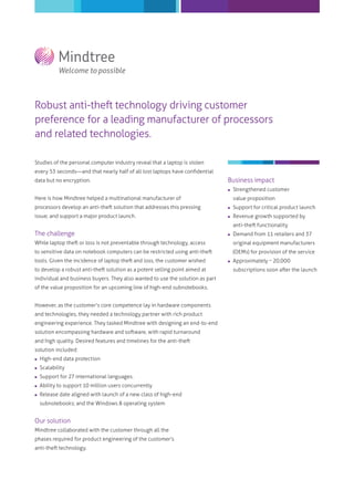 Robust anti-theft technology driving customer
preference for a leading manufacturer of processors
and related technologies.
Studies of the personal computer industry reveal that a laptop is stolen
every 53 seconds―and that nearly half of all lost laptops have conﬁdential
data but no encryption.

Business impact


Strengthened customer

processors develop an anti-theft solution that addresses this pressing



Support for critical product launch

issue; and support a major product launch.



Revenue growth supported by

Here is how Mindtree helped a multinational manufacturer of

value proposition

anti-theft functionality

The challenge



Demand from 11 retailers and 37

While laptop theft or loss is not preventable through technology, access

original equipment manufacturers

to sensitive data on notebook computers can be restricted using anti-theft

(OEMs) for provision of the service

tools. Given the incidence of laptop theft and loss, the customer wished
to develop a robust anti-theft solution as a potent selling point aimed at
individual and business buyers. They also wanted to use the solution as part
of the value proposition for an upcoming line of high-end subnotebooks.
However, as the customer's core competence lay in hardware components
and technologies, they needed a technology partner with rich product
engineering experience. They tasked Mindtree with designing an end-to-end
solution encompassing hardware and software, with rapid turnaround
and high quality. Desired features and timelines for the anti-theft
solution included:


High-end data protection



Scalability



Support for 27 international languages.



Ability to support 10 million users concurrently



Release date aligned with launch of a new class of high-end
subnotebooks; and the Windows 8 operating system

Our solution
Mindtree collaborated with the customer through all the
phases required for product engineering of the customer's
anti-theft technology.



Approximately ~ 20,000
subscriptions soon after the launch

 