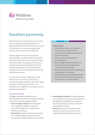 SharePoint partnership
Before Mindtree came into the picture, the customer,
Europe’s largest sportswear manufacturer, had
implemented Microsoft SharePoint and basic solutions

Business impact

for the intranet. The customer was using contract

 Transformation of the current SharePoint

resources and the solutions had not gone live.

environment from a grassroot level
implementation to a high value platform for

We were engaged as the partner of choice for
transforming the customer’s SharePoint investments
and to deliver high value to the enterprise. We had to

the entire enterprise.
 To have a clear vision and roadmap
for transformation.

provide the solution, technology, architecture and

 Better managed SharePoint infrastructure

implementation expertise. We partnered with the

with standard processes, adherence to

customer’s stakeholders to continuously identify

compliance and best practices.

requirements, discover and implement solutions that
map the business needs.

 Reduced time to market of new enhancement
and application functionalities.
 Increased eﬃciency and employee productivity.

Our teams were required to collaborate not only
with the IT, but also with the business units, to

 More stable portal with seamless, template
based roll outs for multiple countries.

conceptualize, design, implement, deliver and support
the solutions. We had to provide end-to- end
SharePoint services right from consulting to continual
support and maintenance.

Business challenge
The biggest challenge was to get the current

 Understanding of SharePoint: The key stakeholders,

implementation environment to the attuned SharePoint

executives and end users did not really understand

environment. Some key challenges included:

the capabilities of SharePoint and its impact on

 Vision / strategy / roadmap: There was no clear

day-to-day processes and activities, both within

vision, strategy or roadmap, nor was there a
clear understanding of how to transform the
SharePoint environment.
 Prioritizations: A large list of solutions were lined
up for implementation, but the priorities and
the sequence of implementation was not available.

and outside the enterprise.
 Processes: Processes, standardization, best
practices and governance models were not
established for the SharePoint environment.

 