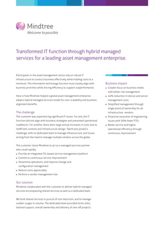 Transformed IT function through hybrid managed
services for a leading asset management enterprise.

Participants in the asset management sector rely on robust IT
infrastructure to conduct business eﬀectively while holding costs to a
minimum. The information technology function must closely align with

Business impact

business priorities while driving eﬃciency to support outperformance.



Greater focus on business needs

Here is how Mindtree helped a global asset management enterprise



44% reduction in device and server

with better risk management
adopt a hybrid managed services model for cost, scalability and business
alignment beneﬁts.

management costs


Simpliﬁed management through
single point of ownership for all

The challenge
The customer was experiencing signiﬁcant IT issues. For one, the IT

infrastructure vendors


function did not align with business strategies and presented operational
roadblocks. For another, there were large annual increases in costs due to

Proactive resolution of engineering
issues with 50% fewer FTEs



Better service and higher

ineﬃcient controls and infrastructure design. Talent also posed a

operational eﬃciency through

challenge, with no dedicated team to manage infrastructure, and issues

continuous improvement

arising from the need to manage multiple vendors across the globe.
The customer chose Mindtree to act as a managed services partner
who could rapidly:


Provide an integrated ITIL-based service management platform



Commit to continuous service improvement



Streamline operations, and improve change and
conﬁguration management



Reduce costs appreciably



Perform a vendor management role

Our solution
Mindtree collaborated with the customer to deliver hybrid-managed
services encompassing shared services as well as a dedicated team.
We built shared services in pursuit of cost reduction, and to manage
sudden surges in volume. The dedicated team provided niche skills,
tailored support, overall ownership and delivery of one-oﬀ projects.

 