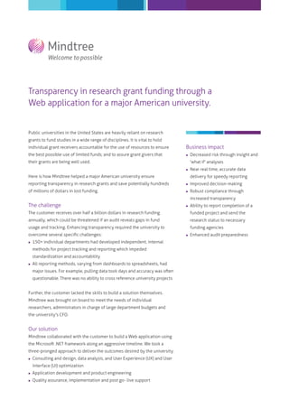 Transparency in research grant funding through a
Web application for a major American university.

Public universities in the United States are heavily reliant on research
grants to fund studies in a wide range of disciplines. It is vital to hold
individual grant receivers accountable for the use of resources to ensure

Business impact

the best possible use of limited funds; and to assure grant givers that



Decreased risk through insight and



Near real time, accurate data

their grants are being well used.

'what if' analyses

Here is how Mindtree helped a major American university ensure

delivery for speedy reporting

reporting transparency in research grants and save potentially hundreds



Improved decision-making

of millions of dollars in lost funding.



Robust compliance through
increased transparency

The challenge



Ability to report completion of a

The customer receives over half a billion dollars in research funding

funded project and send the

annually, which could be threatened if an audit reveals gaps in fund

research status to necessary

usage and tracking. Enhancing transparency required the university to

funding agencies

overcome several speciﬁc challenges:


150+ individual departments had developed independent, internal
methods for project tracking and reporting which impeded
standardization and accountability



All reporting methods, varying from dashboards to spreadsheets, had
major issues. For example, pulling data took days and accuracy was often
questionable. There was no ability to cross reference university projects

Further, the customer lacked the skills to build a solution themselves.
Mindtree was brought on board to meet the needs of individual
researchers, administrators in charge of large department budgets and
the university's CFO.

Our solution
Mindtree collaborated with the customer to build a Web application using
the Microsoft .NET framework along an aggressive timeline. We took a
three-pronged approach to deliver the outcomes desired by the university.


Consulting and design, data analysis, and User Experience (UX) and User
Interface (UI) optimization



Application development and product engineering



Quality assurance, implementation and post go- live support



Enhanced audit preparedness

 