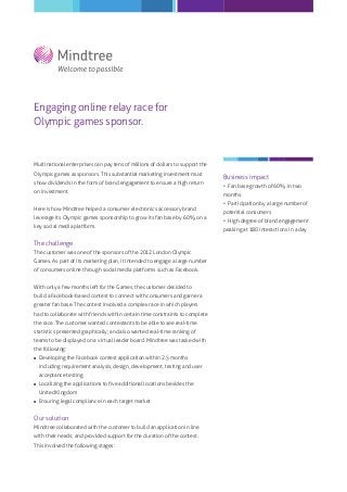 Engaging online relay race for
Olympic games sponsor.
Multinational enterprises can pay tens of millions of dollars to support the
Olympic games as sponsors. This substantial marketing investment must
show dividends in the form of brand engagement to ensure a high return
on investment.
Here is how Mindtree helped a consumer electronics accessory brand
leverage its Olympic games sponsorship to grow its fan base by 60% on a
key social media platform.
The challenge
The customer was one of the sponsors of the 2012 London Olympic
Games. As part of its marketing plan, it intended to engage a large number
of consumers online through social media platforms such as Facebook.
With only a few months left for the Games, the customer decided to
build a Facebook-based contest to connect with consumers and garner a
greater fan base. The contest involved a complex race in which players
had to collaborate with friends within certain time constraints to complete
the race. The customer wanted contestants to be able to see real-time
statistics presented graphically; and also wanted real-time ranking of
teams to be displayed on a virtual leader board. Mindtree was tasked with
the following:
 Developing the Facebook contest application within 2.5 months
including requirement analysis, design, development, testing and user
acceptance testing
 Localizing the applications to ﬁve additional locations besides the
United Kingdom
 Ensuring legal compliance in each target market
Our solution
Mindtree collaborated with the customer to build an application in line
with their needs; and provided support for the duration of the contest.
This involved the following stages:
Business impact
• Fan base growth of 60% in two
months
• Participation by a large number of
potential consumers
• High degree of brand engagement
peaking at 180 interactions in a day
 