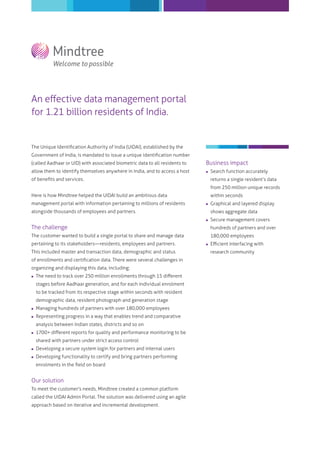 An eﬀective data management portal
for 1.21 billion residents of India.
The Unique Identiﬁcation Authority of India (UIDAI), established by the
Government of India, is mandated to issue a unique identiﬁcation number
(called Aadhaar or UID) with associated biometric data to all residents to
allow them to identify themselves anywhere in India, and to access a host
of beneﬁts and services.
Here is how Mindtree helped the UIDAI build an ambitious data
management portal with information pertaining to millions of residents
alongside thousands of employees and partners.
The challenge
The customer wanted to build a single portal to share and manage data
pertaining to its stakeholders―residents, employees and partners.
This included master and transaction data, demographic and status
of enrollments and certiﬁcation data. There were several challenges in
organizing and displaying this data, including:
 The need to track over 250 million enrollments through 15 diﬀerent
stages before Aadhaar generation, and for each individual enrolment
to be tracked from its respective stage within seconds with resident
demographic data, resident photograph and generation stage
 Managing hundreds of partners with over 180,000 employees
 Representing progress in a way that enables trend and comparative
analysis between Indian states, districts and so on
 1700+ diﬀerent reports for quality and performance monitoring to be
shared with partners under strict access control
 Developing a secure system login for partners and internal users
 Developing functionality to certify and bring partners performing
enrolments in the ﬁeld on board
Our solution
To meet the customer's needs, Mindtree created a common platform
called the UIDAI Admin Portal. The solution was delivered using an agile
approach based on iterative and incremental development.
Business impact
 Search function accurately
returns a single resident’s data
from 250 million unique records
within seconds
 Graphical and layered display
shows aggregate data
 Secure management covers
hundreds of partners and over
180,000 employees
 Eﬃcient interfacing with
research community
 