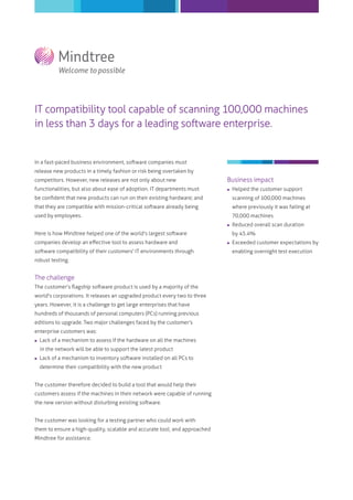 IT compatibility tool capable of scanning 100,000 machines
in less than 3 days for a leading software enterprise.
In a fast-paced business environment, software companies must
release new products in a timely fashion or risk being overtaken by
competitors. However, new releases are not only about new
functionalities, but also about ease of adoption. IT departments must
be conﬁdent that new products can run on their existing hardware; and
that they are compatible with mission-critical software already being
used by employees.
Here is how Mindtree helped one of the world’s largest software
companies develop an eﬀective tool to assess hardware and
software compatibility of their customers' IT environments through
robust testing.
The challenge
The customer's ﬂagship software product is used by a majority of the
world's corporations. It releases an upgraded product every two to three
years. However, it is a challenge to get large enterprises that have
hundreds of thousands of personal computers (PCs) running previous
editions to upgrade. Two major challenges faced by the customer's
enterprise customers was:
 Lack of a mechanism to assess if the hardware on all the machines
in the network will be able to support the latest product
 Lack of a mechanism to inventory software installed on all PCs to
determine their compatibility with the new product
The customer therefore decided to build a tool that would help their
customers assess if the machines in their network were capable of running
the new version without disturbing existing software.
The customer was looking for a testing partner who could work with
them to ensure a high-quality, scalable and accurate tool; and approached
Mindtree for assistance.
Business impact
 Helped the customer support
scanning of 100,000 machines
where previously it was failing at
70,000 machines
 Reduced overall scan duration
by 45.4%
 Exceeded customer expectations by
enabling overnight test execution
 