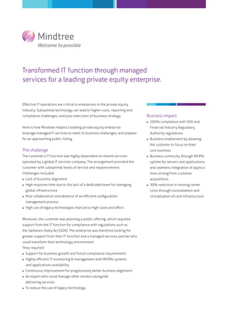 Transformed IT function through managed
services for a leading private equity enterprise.
Eﬀective IT operations are critical to enterprises in the private equity
industry. Suboptimal technology can lead to higher costs, reporting and
compliance challenges, and poor execution of business strategy.
Here is how Mindtree helped a leading private equity enterprise
leverage managed IT services to meet its business challenges; and prepare
for an approaching public listing.
The challenge
The customer's IT function was highly dependent on shared services
operated by a global IT services company. The arrangement provided the
customer with suboptimal levels of service and responsiveness.
Challenges included:
 Lack of business alignment
 High response time due to the lack of a dedicated team for managing
global infrastructure
 Poor collaboration and absence of an eﬃcient conﬁguration
management process
 High use of legacy technologies that led to high costs and eﬀort
Moreover, the customer was planning a public oﬀering, which required
support from the IT function for compliance with regulations such as
the Sarbanes-Oxley Act (SOX). The enterprise was therefore looking for
greater support from their IT function and a managed services partner who
could transform their technology environment.
They required:
 Support for business growth and future compliance requirements
 Highly eﬃcient IT monitoring & management with 99.9% systems
and applications availability
 Continuous improvement for progressively better business alignment
 An expert who could manage other vendors alongside
delivering services
 To reduce the use of legacy technology
Business impact
 100% compliance with SOX and
Financial Industry Regulatory
Authority regulations
 Business enablement by allowing
the customer to focus on their
core business
 Business continuity through 99.9%
uptime for servers and applications;
and seamless integration of applica-
tions arising from customer
acquisitions
 30% reduction in hosting center
costs through consolidation and
virtualization of core infrastructure
 