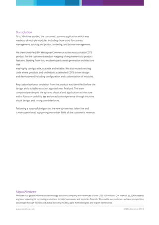 ©Mindtree Ltd 2013www.mindtree.com
About Mindtree
Mindtree is a global information technology solutions company with revenues of over USD 400 million. Our team of 11,500+ experts
engineer meaningful technology solutions to help businesses and societies ﬂourish. We enable our customers achieve competitive
advantage through ﬂexible and global delivery models, agile methodologies and expert frameworks.
Our solution
First, Mindtree studied the customer's current application which was
made up of multiple modules including those used for contract
management, catalog and product ordering, and license management.
We then identiﬁed IBM Webspear Commerce as the most suitable COTS
product for the customer based on mapping of requirements to product
features. Starting from this, we developed a next-generation architecture
that
was highly conﬁgurable, scalable and reliable. We also reused existing
code where possible, and undertook accelerated COTS driven design
and development including conﬁguration and customization of modules.
Any customization or deviation from the product was identiﬁed before the
design and a suitable solution approach was ﬁnalized. The team
completely revamped the system, physical and application architecture
with a focus on usability. We enhanced user experience through intuitive
visual design, and strong user interfaces.
Following a successful migration, the new system was taken live and
is now operational, supporting more than 90% of the customer's revenue.
 