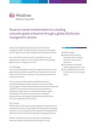 Route-to-market transformation for a leading
consumer goods enterprise through a global distribution
management solution.
Global consumer goods enterprises rely on robust distribution
management systems to support business innovation; and ultimately to
reach the right customers with the right brands and the right promotions.
Here is how Mindtree helped a top-three multinational consumer
goods enterprise support its route-to-market transformation through a
global distribution management solution.
The challenge
The customer had disparate distribution management systems across the
globe, which were unable to support business innovations in its route to
market, which led from the company to its distributors and retailers and
ﬁnally to its consumers.
The consumer goods major therefore embarked on a business
transformation program, aiming to improve its turnover by 2-3% by
creating a global, scalable and repeatable business solution with advanced
capabilities. This required an overhaul of its existing distribution
management systems, which were outdated and unable to support
business goals. The customer's systems also ran on disparate
business processes across regions, lacked tight master data controls
and carried a high total cost of ownership.
Our solution
Mindtree was selected to play a systems integration role with end-to-end
responsibility for rollouts, support, application development and ongoing
maintenance. Over a two-year period, we developed and implemented an
SAP-based solution, with additional application hosting responsibilities.
Mindtree conducted multi-country workshops to understand the
best process design; and held blueprint workshops for country
Business impact
Greater turnover driven by
improved product availability,
promotion compliance and
assortment
Cost avoidance in hardware,
software upgrades and run costs
Cost savings of USD 15.5 million
on store audits over a three-year
period
 