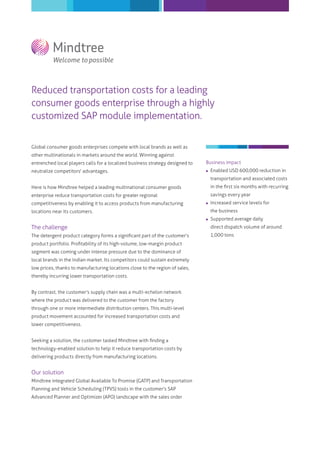 Reduced transportation costs for a leading
consumer goods enterprise through a highly
customized SAP module implementation.
Global consumer goods enterprises compete with local brands as well as
other multinationals in markets around the world. Winning against
entrenched local players calls for a localized business strategy designed to
neutralize competitors' advantages.
Here is how Mindtree helped a leading multinational consumer goods
enterprise reduce transportation costs for greater regional
competitiveness by enabling it to access products from manufacturing
locations near its customers.
The challenge
The detergent product category forms a signiﬁcant part of the customer's
product portfolio. Proﬁtability of its high-volume, low-margin product
segment was coming under intense pressure due to the dominance of
local brands in the Indian market. Its competitors could sustain extremely
low prices, thanks to manufacturing locations close to the region of sales,
thereby incurring lower transportation costs.
By contrast, the customer's supply chain was a multi-echelon network
where the product was delivered to the customer from the factory
through one or more intermediate distribution centers. This multi-level
product movement accounted for increased transportation costs and
lower competitiveness.
Seeking a solution, the customer tasked Mindtree with ﬁnding a
technology-enabled solution to help it reduce transportation costs by
delivering products directly from manufacturing locations.
Our solution
Mindtree integrated Global Available To Promise (GATP) and Transportation
Planning and Vehicle Scheduling (TPVS) tools in the customer's SAP
Advanced Planner and Optimizer (APO) landscape with the sales order
Business impact
 Enabled USD 600,000 reduction in
transportation and associated costs
in the ﬁrst six months with recurring
savings every year
 Increased service levels for
the business
 Supported average daily
direct dispatch volume of around
1,000 tons
 