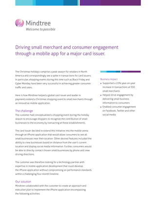 Driving small merchant and consumer engagement
through a mobile app for a major card issuer.
The Christmas holidays comprise a peak season for retailers in North
America and correspondingly see a spike in transactions for card issuers.
In particular, shopping events during this time such as Black Friday and
Cyber Monday have been very successful in achieving greater consumer
traﬃc and sales.
Here is how Mindtree helped a global card issuer and leader in
payments extend a Christmas shopping event to small merchants through
an innovative mobile application.
The challenge
The customer had conceptualized a shopping event during the holiday
season to encourage shoppers to recognize the contribution of small
businesses to the economy by transacting at these establishments.
The card issuer decided to extend this initiative into the mobile arena
through an iPhone application that would allow consumers to see all
small businesses near their location. Other desired features included the
ability to view businesses based on distance from the user's current
location and display social media information. Further, consumers would
be able to directly contact chosen small businesses by phone and view
driving directions.
The customer was therefore looking for a technology partner with
expertise in mobile application development that could develop
the iPhone application without compromising on performance standards
within a challenging four-month timeline.
Our solution
Mindtree collaborated with the customer to create an approach and
execution plan to implement the iPhone application encompassing
the following activities:
Business impact
 Supported a 21% year-on-year
increase in transactions at 350
small merchants
 Helped drive engagement by
delivering small business
information to consumers
 Enabled consumer engagement
on Facebook, Twitter and other
social media
 