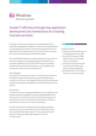 Greater IT eﬃciency through lean application
development and maintenance for a leading
insurance provider.
Participants in the insurance industry strive to meet the diverse and
constantly changing demands of global customers while complying with an
evolving regulatory environment. This requires an extensive portfolio of
applications; and insurance enterprises look to the IT function to support
their needs while operating more eﬃciently than before.
Here is how Mindtree helped an insurance enterprise serving customers in
more than 130 countries leverage lean application development and
maintenance (ADM) practices to achieve eﬃciency gains. Lean ADM is
anchored by three principles: eliminating non-value-adding activities;
eliminating overloads and eliminating imbalances.
The challenge
The customer was looking to drive down IT cost by 10% across the board.
This ambitious target necessitated streamlining their ADM processes
through lean IT practices. They engaged Mindtree to conduct a lean ﬁtment
study across a select group of applications and determine the best course
of action.
Our solution
To conduct value stream mapping and identify non-value-adding activities
Mindtree instituted a comprehensive study of traditional ADM services.
This covered services performed, eﬀort involved and skill mapping. The
overarching aim was to minimize the time spent by domain experts on
unproductive activities; and to enhance service quality.
For instance, the number of context switches that happen during the
support process were recorded. We found that 5-10% of eﬀort could
be saved with eﬃcient context switches. This activity helped Lean IT
experts form Mindtree identify eight application portfolios
for restructuring.
Business impact
 Reduced client bandwidth required
to manage applications by 20%
 Improved the utilization of AMS
support resources by allocating
them to new initiatives
 Increased recorded work by 40%
and eﬃciency by 10% through
better work ﬂow management
 Delivered beneﬁts of over USD 1.5
million over a period of one year
 