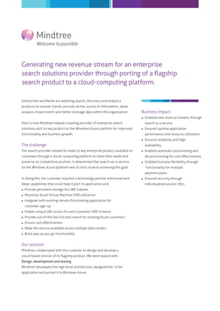 Generating new revenue stream for an enterprise
search solutions provider through porting of a ﬂagship
search product to a cloud-computing platform.
Enterprises worldwide are adopting search, discovery and analytics
products to uncover trends, provide ad-hoc access to information, allow
analysis of past events and better leverage data within the organization.
Here is how Mindtree helped a leading provider of enterprise search
solutions port its key product to the Windows Azure platform for improved
functionality and business growth.
The challenge
The search provider needed to make its key enterprise product available to
customers through a cloud-computing platform to meet their needs and
preserve its competitive position. It determined that search-as-a-service
on the Windows Azure platform was its best route to achieving this goal.
In doing this, the customer required a technology partner with broad and
deep capabilities that could help it port its application and:
 Provide persistent storage for LWE indexes
 Maximize Azure Virtual Machine (VM) utilization
 Integrate with existing Heroku Provisioning application for
customer sign-up
 Enable unique URL access for each customer LWE instance
 Provide out-of-the-box full text search for existing Azure customers
 Ensure cost eﬀectiveness
 Make the service available across multiple data centers
 Build-pay-as you-go functionality
Our solution
Mindtree collaborated with the customer to design and develop a
cloud-based version of its ﬂagship product. We were tasked with:
Design, development and testing
Mindtree developed the high-level architecture; designed the ‘to be’
application and ported it to Windows Azure.
Business impact
 Enabled new revenue streams through
search as a service
 Ensured optimal application
performance and resource utilization
 Ensured reliability and high
availability
 Enabled automatic provisioning and
de-provisioning for cost eﬀectiveness
 Enabled business ﬂexibility through
functionality for multiple
payment plans
 Ensured security through
individualized access URLs
 