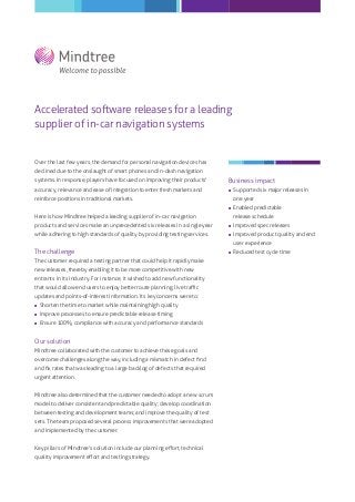 Accelerated software releases for a leading
supplier of in-car navigation systems
Over the last few years, the demand for personal navigation devices has
declined due to the onslaught of smart phones and in-dash navigation
systems. In response, players have focused on improving their products'
accuracy, relevance and ease of integration to enter fresh markets and
reinforce positions in traditional markets.
Here is how Mindtree helped a leading supplier of in-car navigation
products and services make an unprecedented six releases in a single year
while adhering to high standards of quality by providing testing services.
The challenge
The customer required a testing partner that could help it rapidly make
new releases, thereby enabling it to be more competitive with new
entrants in its industry. For instance, it wished to add new functionality
that would allow end users to enjoy better route planning, live traﬃc
updates and points-of-interest information. Its key concerns were to:
 Shorten the time to market while maintaining high quality
 Improve processes to ensure predictable release timing
 Ensure 100% compliance with accuracy and performance standards
Our solution
Mindtree collaborated with the customer to achieve these goals and
overcome challenges along the way, including a mismatch in defect ﬁnd
and ﬁx rates that was leading to a large backlog of defects that required
urgent attention.
Mindtree also determined that the customer needed to adopt a new scrum
model to deliver consistent and predictable quality; develop coordination
between testing and development teams; and improve the quality of test
sets. The team proposed several process improvements that were adopted
and implemented by the customer.
Key pillars of Mindtree's solution include our planning eﬀort, technical
quality improvement eﬀort and testing strategy.
Business impact
 Supported six major releases in
one year
 Enabled predictable
release schedule
 Improved spec releases
 Improved product quality and end
user experience
 Reduced test cycle time
 