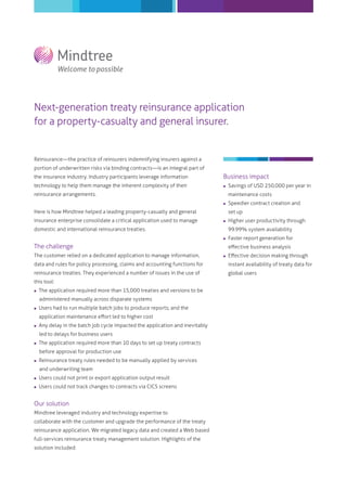 Next-generation treaty reinsurance application
for a property-casualty and general insurer.
Reinsurance―the practice of reinsurers indemnifying insurers against a
portion of underwritten risks via binding contracts―is an integral part of
the insurance industry. Industry participants leverage information
technology to help them manage the inherent complexity of their
reinsurance arrangements.
Here is how Mindtree helped a leading property-casualty and general
insurance enterprise consolidate a critical application used to manage
domestic and international reinsurance treaties.
The challenge
The customer relied on a dedicated application to manage information,
data and rules for policy processing, claims and accounting functions for
reinsurance treaties. They experienced a number of issues in the use of
this tool:
 The application required more than 15,000 treaties and versions to be
administered manually across disparate systems
 Users had to run multiple batch jobs to produce reports; and the
application maintenance eﬀort led to higher cost
 Any delay in the batch job cycle impacted the application and inevitably
led to delays for business users
 The application required more than 10 days to set up treaty contracts
before approval for production use
 Reinsurance treaty rules needed to be manually applied by services
and underwriting team
 Users could not print or export application output result
 Users could not track changes to contracts via CICS screens
Our solution
Mindtree leveraged industry and technology expertise to
collaborate with the customer and upgrade the performance of the treaty
reinsurance application. We migrated legacy data and created a Web based
full-services reinsurance treaty management solution. Highlights of the
solution included:
Business impact
 Savings of USD 250,000 per year in
maintenance costs
 Speedier contract creation and
set up
 Higher user productivity through
99.99% system availability
 Faster report generation for
eﬀective business analysis
 Eﬀective decision making through
instant availability of treaty data for
global users
 