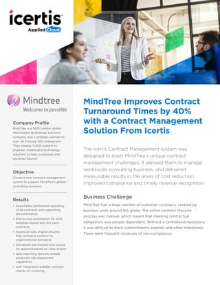 Company Profile
MindTree is a $400 million global
information technology solutions
company and a strategic partner to
over 40 Fortune 500 enterprises.
They employ 11,000 experts to
engineer meaningful technology
solutions to help businesses and
societies flourish.
Objective
Create a new contract management
system to support MindTree’s global
consulting business.
Results
•	 Searchable centralized repository
of all contracts and supporting
documentation
•	 End-to-end automation for both
template-based and 3rd party
contracts
•	 Approval rules engine ensures
that contracts conform to
organizational standards
•	 Deviations are tracked and routed
for approval based on rules engine
•	 New reporting features enable
advanced risk assessment
capabilities
•	 SAP integration enables contract
checks on invoicing
MindTree Improves Contract
Turnaround Times by 40%
with a Contract Management
Solution From Icertis
The Icertis Contract Management system was
designed to meet MindTree’s unique contract
management challenges. It allowed them to manage
worldwide consulting business, and delivered
measurable results in the areas of cost reduction,
improved compliance and timely revenue recognition.
Business Challenge
MindTree had a large number of customer contracts, created by
business units around the globe. The entire contract lifecycle
process was manual, which meant that meeting contractual
obligations was people dependent. Without a centralized repository,
it was difficult to track commitments, expiries and other milestones.
There were frequent instances of non-compliance.
 