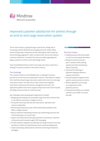 Improved customer satisfaction for airlines through
an end-to-end cargo reservation system.


The air travel industry is going through a spectacular change due to
increasing customer demands and changing economic models. Many
airline transportation enterprises are fast realizing the need to keep up      Business impact
with technology upgrades in order to enhance their service and improve          Enabled proactive decisions based
customer satisfaction. To achieve this, they are swiftly upgrading their         on real time, fact-based information
legacy systems to suit the current technology trends.                           Allowed customers to book a
                                                                                 year in advance while existing
Here’s how Mindtree built an end-to-end cargo reservation system for a           systems permitted only 60 days
leading IT solutions provider for the airlines industry.                         advance booking
                                                                                Improved the handling of
The challenge                                                                    allotment leading to eﬀective
The customer, based out of the Middle East, is a leading IT solutions            capacity utilizations
provider for the airline and transportation industry. They wanted to replace    Ensured seamless integration with
their mainframe based cargo reservation system with an end-to-end cargo          systems used by numerous airlines
reservation system. This had to be an open system that integrates               Oﬀered signiﬁcant cost savings,
reservations, operations and revenue management functions. The                   as it supported a nearly
application platform also had to support analytical functions that included      paperless practice
providing revenue earned on a real time basis.                                  Increased accessibility via multiple
                                                                                 channels such as PDA, rich client,
Key challenges while developing the application included:                        and web
 Designing and building of an automated cargo reservation solution that
  is cost eﬀective and easy to conﬁgure and use
 The system had to provide real time reservations, operations and
  revenue computation
 Remove paper based processes, while maintaining compliance with
  IATA’s e-freight initiative
 Reduce shipment mishandling instances by streamlining processes and
  minimizing reliance on human input
 Improve cost eﬀectiveness through automation of processes, reduction
  of data entry and increased usage of EDI messaging
 Provide seamless integration by oﬀering a full range of web services that
  facilitate cost eﬀective implementation and customized deployment
 Create and develop dashboards for real time monitoring of shipments
  and ﬂights
 