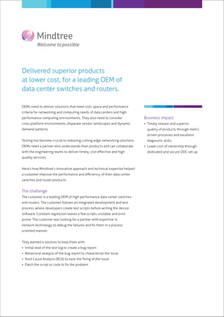Delivered superior products
at lower cost, for a leading OEM of
data center switches and routers.

OEMs need to deliver solutions that meet cost, space and performance
criteria for networking and computing needs of data centers and high
performance computing environments. They also need to consider               Business impact
cross platform environments, disparate vendor landscapes and dynamic          Timely release and superior
demand patterns.                                                               quality of products through metric
                                                                               driven processes and excellent
Testing has become crucial to releasing cutting edge networking solutions.     diagnostic skills
OEMs need a partner who understands their products and can collaborate        Lower cost of ownership through
with the engineering teams to deliver timely, cost eﬀective and high           dedicated and secure ODC set up
quality services.


Here’s how Mindtree’s innovative approach and technical expertise helped
a customer improve the performance and eﬃciency, of their data center
switches and router products.


The challenge
The customer is a leading OEM of high performance data center switches
and routers. The customer follows an integrated development and test
process, where developers create test scripts before writing the device


prone. The customer was looking for a partner with expertise in
network technology to debug the failures and ﬁx them in a process
oriented manner.


They wanted a solution to help them with:
 Initial read of the test log to create a bug report
 Behavioral analysis of the bug report to characterize the issue
 Root Cause Analysis (RCA) to ease the ﬁxing of the issue
 Patch the script or code to ﬁx the problem
 