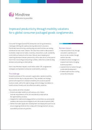 Improved productivity through mobility solutions
for a global consumer packaged goods conglomerate.


Consumer Packaged Goods (CPG) enterprises are facing tremendous
challenges fulﬁlling the rapidly evolving demands of consumers.
Distributed manufacturing, warehousing and retail facilities are making            Business impact
collaboration even more complex. The sales force need to take products              Improved productivity through
to retailers, keep track of orders, inventory, transactions, audit, availability     convenient, seamless and
and visibility of products at the store. Manual record-keeping and                   secure access to data through
reporting processes threaten productivity of the sales force, as they spend          mobile channels
more time in recording and reporting numbers, rather than understanding             Enabled business managers to
demand and working on relationships.                                                 respond real time to changing
                                                                                     business dynamics
Here’s how Mindtree helped a multi-billion dollar CPG conglomerate                  Lowered time-to-market through
strategize and implement enterprise-wide mobility solutions.                         accelerated development
                                                                                    Enabled rapid solution scaling
The challenge                                                                        across the enterprise
Several businesses of the customer’s organization needed a mobility
solution for their day-to-day operations. They needed a technology
partner with expertise in enterprise mobility who could study their
business needs, deﬁne the right strategy and technology foundation to
build business-friendly and cost-eﬀective mobility solutions.


Key customer priorities included:
 Extend and adopt mobility to all business units. Collect
  business requirements of all units and identify and prioritize
  the right mobility solutions
 Integrate the mobile technology platform and architecture and provide
  seamless data and process integration with the backend systems (SAP)
 Deﬁne the mobile application development and deploy best practices to
  ensure ongoing initiatives that comply with the organization’s privacy,
  accessibility and security policies
 