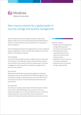 New revenue streams for a global leader in
security, storage and systems management.


Dynamic markets and rapid technological disruptions make product
designs complex. End consumers demand ﬂexibility and diﬀerentiation at
lower costs, while enterprises need to accelerate time-to-market due to       Business impact
intense competition.                                                           Enabled market-winning products
                                                                                through delivering several
Here’s how Mindtree partnered with a global leader in security, storage and     innovations across product lines
systems management, to deliver more than 200+ releases on-time, across         Extended product life and
platforms, technologies and domains.                                            supported enhancements, to
                                                                                unlock new revenue streams
The challenge                                                                   from EoL products
The customer was looking for a partner to engineer, test and sustain some      Enabled the customer to focus on
of their products. The challenge to support multiple platforms and tools        new product development
was intensiﬁed with the need to provide multi-lingual support. Flexibility     Lowered total cost of ownership
in engagement models along with the capability to manage products               through a dedicated ODC
end-to-end was essential.


Our solution
Mindtree instituted ﬂexible working models ranging from distributed
development, module ownership and End of Life (EoL) management. This
was essential to design and develop products end-to-end. More than 20
innovations across product lines were developed and delivered over a
period of time.


Our approach
To ensure quick and high quality releases, Mindtree followed an iterative,
metrics-driven, agile methodology across all projects. Continuous
improvement programs such as focused training on products, intellectual
property protection, cultural assimilation and virtual teams were
instituted. This helped drive better collaboration and business continuity.
 