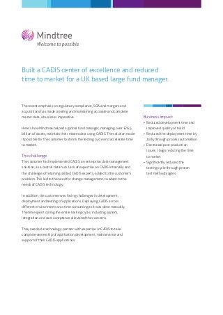 Built a CADIS center of excellence and reduced
time to market for a UK based large fund manager.


The recent emphasis on regulatory compliance, SOA and mergers and
acquisitions has made creating and maintaining accurate and complete
master data, a business imperative.                                            Business impact
                                                                                Reduced development time and
Here’s how Mindtree helped a global fund manager, managing over £26.5           improved quality of build
billion of assets, maintain their master data using CADIS. The solution made    Reduced the deployment time by
it possible for the customer to shrink the testing cycle and accelerate time    35% through process automation
to market.                                                                      Decreased post production
                                                                                issues / bugs reducing the time
The challenge                                                                   to market
The customer had implemented CADIS, an enterprise data management               Signiﬁcantly reduced the
solution, as a central data hub. Lack of expertise on CADIS internally and      testing cycle through proven
the challenge of retaining skilled CADIS experts, added to the customer’s       test methodologies
problem. This led to the need for change management, to adapt to the
needs of CADIS technology.


In addition, the customer was facing challenges in development,
deployment and testing of applications. Deploying CADIS across
diﬀerent environments was time consuming as it was done manually.
The time spent during the entire testing cycle, including system,
integration and user acceptance alleviated the concerns.


They needed a technology partner with expertise in CADIS to take
complete ownership of application development, maintenance and
support of their CADIS applications.
 